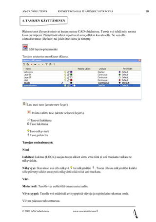 AN-CADSOLUTIONS                 RHINOCEROS 4.0 & FLAMINGO 2.0 PIKAOPAS                    10

4. TASOJEN KÄYTTÄMINEN


Rhinon tasot (layers) toimivat kuten muissa CAD-ohjelmissa. Tasoja voi tehdä niin monta
kuin on tarpeen. Piirrettävät alkiot sijoittuvat aina jollekin kuvatasolle. Se voi olla
oletuskuvataso (Default) tai jokin itse luotu ja nimetty.


       Edit layers-pikakuvake

Tasojen asetusten muokkaus ikkuna.




    Luo uusi taso (create new layer)

         Poista valittu taso (delete selected layers)

       Taso ei lukittuna
       Taso lukittuna

       Taso näkyvissä
       Taso piilotettu

Tasojen ominaisuudet:

Nimi

Lukitus: Lukitus (LOCK) suojaa tason alkiot siten, että niitä ei voi muokata vaikka ne
näkyvätkin.

Näkyvyys: Kuvataso voi olla näkyvä tai näkymätön . Tason ollessa näkymätön kaikki
sille piirretyt alkiot ovat pois näkyvistä eikä niitä voi muokata.

Väri

Materiaali: Tasolle voi määrittää oman materiaalin.

Viivatyyppi: Tasolle voi määrittää eri tyyppisiä viivoja ja rajoituksin rakentaa omia.

Viivan paksuus tulostettaessa.


© 2009 AN-Cadsolutions                     www.an-cadsolutions.fi
 