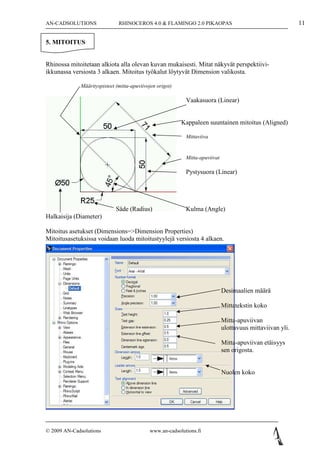 AN-CADSOLUTIONS               RHINOCEROS 4.0 & FLAMINGO 2.0 PIKAOPAS                                       11

5. MITOITUS


Rhinossa mitoitetaan alkiota alla olevan kuvan mukaisesti. Mitat näkyvät perspektiivi-
ikkunassa versiosta 3 alkaen. Mitoitus työkalut löytyvät Dimension valikosta.

             Määrityspisteet (mitta-apuviivojen origot)

                                                           Vaakasuora (Linear)


                                                          Kappaleen suuntainen mitoitus (Aligned)

                                                           Mittaviiva


                                                           Mitta-apuviivat

                                                           Pystysuora (Linear)




                             Säde (Radius)                 Kulma (Angle)
Halkaisija (Diameter)

Mitoitus asetukset (Dimensions=>Dimension Properties)
Mitoitusasetuksissa voidaan luoda mitoitustyylejä versiosta 4 alkaen.




                                                                             Desimaalien määrä

                                                                             Mittatekstin koko

                                                                             Mitta-apuviivan
                                                                             ulottuvuus mittaviivan yli.

                                                                             Mitta-apuviivan etäisyys
                                                                             sen origosta.


                                                                             Nuolen koko




© 2009 AN-Cadsolutions                      www.an-cadsolutions.fi
 