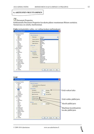 AN-CADSOLUTIONS            RHINOCEROS 4.0 & FLAMINGO 2.0 PIKAOPAS                         12

6. ASETUSTEN MUUTTAMINEN



    Document Properties
Klikkaamalla Document Properties kuvaketta pääsee muuttamaan Rhinon asetuksia.
Seuraavassa on esitelty oleellisimmat.

Units (mittayksikön vaihto, voi vaihtaa kesken mallinnuksen)




Grid




                                                                Grid-verkon koko



                                                                Grid-verkko päälle/pois

                                                                Akselit päälle/pois

                                                                Maailman koordinaatisto
                                                                kuvake päälle/pois




© 2009 AN-Cadsolutions                 www.an-cadsolutions.fi
 