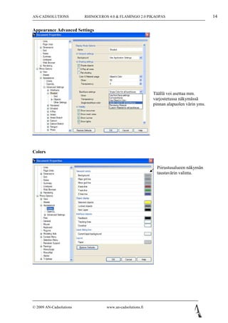 AN-CADSOLUTIONS          RHINOCEROS 4.0 & FLAMINGO 2.0 PIKAOPAS                           14

Appearance Advanced Settings




                                                            Täällä voi asettaa mm.
                                                            varjostetussa näkymässä
                                                            pinnan alapuolen värin yms.




Colors


                                                              Piirustusalueen näkymän
                                                              taustavärin valinta.




© 2009 AN-Cadsolutions             www.an-cadsolutions.fi
 