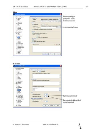 AN-CADSOLUTIONS          RHINOCEROS 4.0 & FLAMINGO 2.0 PIKAOPAS                       15

Files

                                                            Piitustuspohjien
                                                            (template files)
                                                            tallennuskansio


                                                            Automaattitallennus




General




                                                            Peruutusten määrä

                                                            Peruutuksiin käytettävä
                                                            muistin määrä.




© 2009 AN-Cadsolutions             www.an-cadsolutions.fi
 
