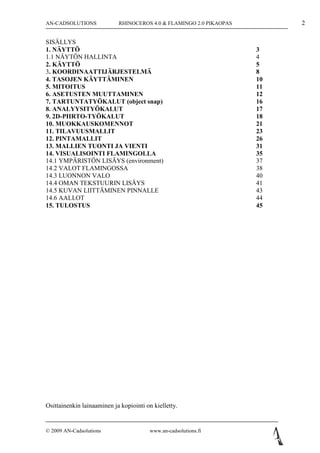 AN-CADSOLUTIONS             RHINOCEROS 4.0 & FLAMINGO 2.0 PIKAOPAS        2

SISÄLLYS
1. NÄYTTÖ                                                            3
1.1 NÄYTÖN HALLINTA                                                  4
2. KÄYTTÖ                                                            5
3. KOORDINAATTIJÄRJESTELMÄ                                           8
4. TASOJEN KÄYTTÄMINEN                                               10
5. MITOITUS                                                          11
6. ASETUSTEN MUUTTAMINEN                                             12
7. TARTUNTATYÖKALUT (object snap)                                    16
8. ANALYYSITYÖKALUT                                                  17
9. 2D-PIIRTO-TYÖKALUT                                                18
10. MUOKKAUSKOMENNOT                                                 21
11. TILAVUUSMALLIT                                                   23
12. PINTAMALLIT                                                      26
13. MALLIEN TUONTI JA VIENTI                                         31
14. VISUALISOINTI FLAMINGOLLA                                        35
14.1 YMPÄRISTÖN LISÄYS (environment)                                 37
14.2 VALOT FLAMINGOSSA                                               38
14.3 LUONNON VALO                                                    40
14.4 OMAN TEKSTUURIN LISÄYS                                          41
14.5 KUVAN LIITTÄMINEN PINNALLE                                      43
14.6 AALLOT                                                          44
15. TULOSTUS                                                         45




Osittainenkin lainaaminen ja kopiointi on kielletty.


© 2009 AN-Cadsolutions                   www.an-cadsolutions.fi
 