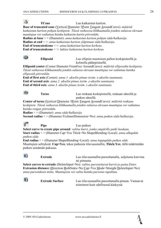 AN-CADSOLUTIONS             RHINOCEROS 4.0 & FLAMINGO 2.0 PIKAOPAS                              24


             TCone                       Luo katkaistun kartion.
Base of truncated cone (Vertical Diameter 3Point Tangent AroundCurve): määritä
katkaistun kartion pohjan keskipiste. Tässä vaiheessa klikkaamalla jotakin suluissa olevaan
muuttujaa voi vaikuttaa kuinka katkaistu kartio piirretään.
Radius at base < > (Diameter): anna katkaistun kartion pohjan säde/halkaisija.
Radius at end < >: anna katkaistun kartion yläpinnan säde/halkaisija.
End of truncatedcone < >: anna katkaistun kartion korkeus.
End of truncatedcone < >: lukitse katkaistun kartion korkeus.

             Ellipsoid                   Luo ellipsin muotoisen pallon keskipisteellä ja
                                         kolmella päätepisteellä.
Ellipsoid center (Corner Diameter FromFoci AroundCurve): määritä ellipsoidin keskipiste.
Tässä vaiheessa klikkaamalla jotakin suluissa olevaan muuttujaa voi vaikuttaa kuinka
ellipsoidi piirretään.
End of first axis (Corner): anna 1. akselin pituus (esim. x-akselin suuntaan).
End of second axis: anna 2. akselin pituus (esim. y-akselin suuntaan).
End of third axis: anna 3. akselin pituus (esim. z-akselin suuntaan).

             Torus                      Luo renkaan keskipisteellä, renkaan säteellä ja
                                        putken säteellä.
Center of torus (Vertical Diameter 3Point Tangent AroundCurve): määritä renkaan
keskipiste. Tässä vaiheessa klikkaamalla jotakin suluissa olevaan muuttujaa voi vaikuttaa
kuinka rengas piirretään.
Radius < > (Diameter): anna säde/halkaisija
Second radius < > (Diameter FixInnerDimension=No): anna putken säde/halkaisija.

             Pipe                      Luo putken
Select curve to create pipe around: valitse kurvi, jonka ympärille putki luodaan.
Start radius < > (Diameter Cap=Yes Thick=No ShapeBlending=Local): anna alkupään
putken säde.
End radius < > (Diameter ShapeBlending=Local): anna loppupään putken säde.
Muuttujien selityksiä: Cap=Yes; tekee putkesta tilavuusmallin, Thick:Yes; tällä määritetään
putken seinämän paksuus.

             Extrude                    Luo tilavuusmallin pursottamalla, suljetusta kurvista
                                        tai pinnasta.
Select curves to extrude (DeleteInput=No): valitse pursotettavat kurvit ja paina Enter.
Extrusion distance (Direction BothSides=No Cap=Yes Mode=Straight DeleteInput=No):
anna pursotuksen mitta. Muuttujista voi valita kuinka pursotus tapahtuu.

             Extrude Surface            Luo tilavuusmallin pursottamalla pinnan. Vastaavat
                                        toiminnot kuin edellisessä käskyssä.




© 2009 AN-Cadsolutions                  www.an-cadsolutions.fi
 