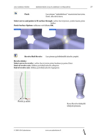 AN-CADSOLUTIONS             RHINOCEROS 4.0 & FLAMINGO 2.0 PIKAOPAS                             27


              Patch                      Luo pinnan ”epämääräisen” muotoisista kurveista.
                                         Esim. alla oleva kuva.

Select curves and points to fit surface through: valitse kurvit/pisteet, joiden kautta pinta
                                              kulkee.
Patch Surface Options valikossa voit klikata OK.




              Revolve/Rail Revolve       Luo pinnan pyörähtämällä akselin ympäri.

Revolve-käsky:
Select curves to revolve: valitse kurvit joista pinta luodaan ja paina Enter.
Start of revolve axis: klikkaa pyörähdysakselin alkupiste.
End of revolve axis: klikkaa pyörähdysakselin loppupiste.




     Profiili ja akseli
                                                                     Kuva Revolve-käskyllä
                                                                     tehdystä pinnasta.




© 2009 AN-Cadsolutions                  www.an-cadsolutions.fi
 