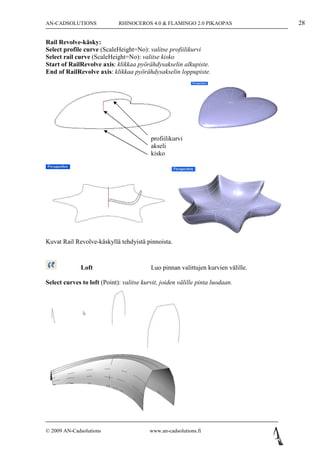 AN-CADSOLUTIONS              RHINOCEROS 4.0 & FLAMINGO 2.0 PIKAOPAS                28

Rail Revolve-käsky:
Select profile curve (ScaleHeight=No): valitse profiilikurvi
Select rail curve (ScaleHeight=No): valitse kisko
Start of RailRevolve axis: klikkaa pyörähdysakselin alkupiste.
End of RailRevolve axis: klikkaa pyörähdysakselin loppupiste.




                                          profiilikurvi
                                          akseli
                                          kisko




Kuvat Rail Revolve-käskyllä tehdyistä pinnoista.



              Loft                        Luo pinnan valittujen kurvien välille.

Select curves to loft (Point): valitse kurvit, joiden välille pinta luodaan.




© 2009 AN-Cadsolutions                    www.an-cadsolutions.fi
 