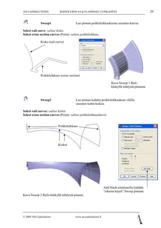 AN-CADSOLUTIONS             RHINOCEROS 4.0 & FLAMINGO 2.0 PIKAOPAS                                  29


             Sweep1                      Luo pinnan poikkileikkauksesta seuraten kurvia.

Select rail curve: valitse kisko.
Select cross section curves (Point): valitse poikkileikkaus.

             Kisko (rail curve)




             Poikkileikkaus (cross section)

                                                                       Kuva Sweep 1 Rail-
                                                                       käskyllä tehdystä pinnasta



             Sweep2                      Luo pinnan kahden poikkileikkauksen välille
                                         seuraten kahta kiskoa.

Select rail curves: valitse kiskot.
Select cross section curves (Point): valitse poikkileikkauskurvit.


                           Poikkileikkaus




                           Kiskot




                                                                  Add Slash toiminnolla lisätään
                                                                  ”oikaisu käyrä” Sweep pintaan.
Kuva Sweep 2 Rails-käskyllä tehdystä pinasta.




© 2009 AN-Cadsolutions                   www.an-cadsolutions.fi
 