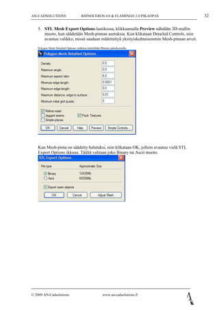 AN-CADSOLUTIONS                       RHINOCEROS 4.0 & FLAMINGO 2.0 PIKAOPAS               32

   5. STL Mesh Export Options-laatikossa, klikkaamalla Preview nähdään 3D-mallin
      muoto, kun säädetään Mesh-pinnan asetuksia. Kun klikataan Detailed Controls, niin
      avautuu valikko, missä saadaan määritettyä yksityiskohtaisemmin Mesh-pinnan arvot.
   Polygon Mesh Detailed Options valikkoa käsitellään Rhinon jatkokurssilla.




   Kun Mesh-pinta on säädetty halutuksi, niin klikataan OK, jolloin avautuu vielä STL
   Export Options ikkuna. Täältä valitaan joko Binary tai Ascii muoto.




© 2009 AN-Cadsolutions                                  www.an-cadsolutions.fi
 
