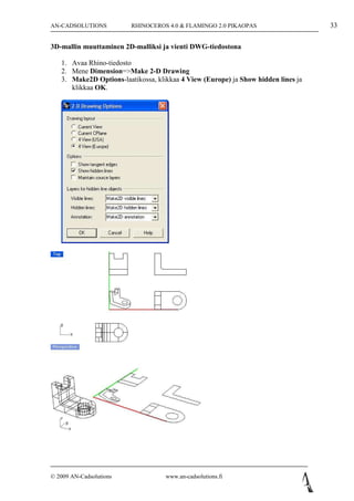 AN-CADSOLUTIONS          RHINOCEROS 4.0 & FLAMINGO 2.0 PIKAOPAS                    33

3D-mallin muuttaminen 2D-malliksi ja vienti DWG-tiedostona

   1. Avaa Rhino-tiedosto
   2. Mene Dimension=>Make 2-D Drawing
   3. Make2D Options-laatikossa, klikkaa 4 View (Europe) ja Show hidden lines ja
      klikkaa OK.




© 2009 AN-Cadsolutions              www.an-cadsolutions.fi
 