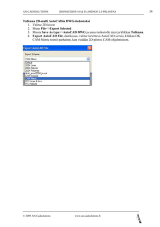 AN-CADSOLUTIONS          RHINOCEROS 4.0 & FLAMINGO 2.0 PIKAOPAS                         34

Tallenna 2D-malli AutoCADin DWG-tiedostoksi
   1. Valitse 2D-kuvat
   2. Mene File=>Export Selected
   3. Muuta Save As type=>AutoCAD DWG ja anna tiedostolle nimi ja klikkaa Tallenna.
   4. Export AutoCAD File -laatikossa, valitse tarvittava AutoCAD-versio, klikkaa OK.
      CAM Metric toimii parhaiten, kun viedään 2D-piirros CAM-ohjelmistoon.




© 2009 AN-Cadsolutions              www.an-cadsolutions.fi
 