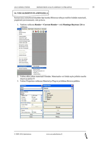 AN-CADSOLUTIONS             RHINOCEROS 4.0 & FLAMINGO 2.0 PIKAOPAS                              35

14. VISUALISOINTI FLAMINGOLLA

Seuraavassa esimerkissä käydään läpi kuinka Rhinossa tehtyyn malliin lisätään materiaali,
ympäristö (environment), valo ja kuva.

   1. Tarkista valikosta Render=>Current Render=>että Flamingo Raytrace 2.0 on
      valittuna.




   2. Valitse alkio johon materiaali liitetään. Materiaalin voi liittää myös jollekin tasolle
      (layer) ja paina F3
   3. Valitse Properties-valikossa Material ja Plug-in ja klikkaa Browse-palkkia.




© 2009 AN-Cadsolutions                   www.an-cadsolutions.fi
 