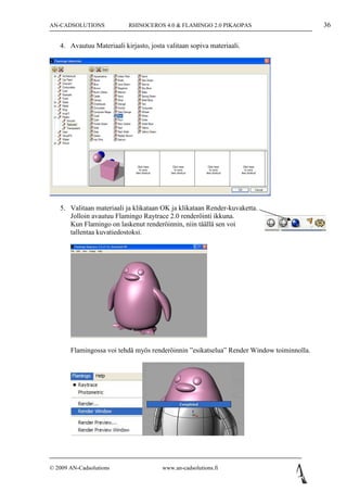 AN-CADSOLUTIONS            RHINOCEROS 4.0 & FLAMINGO 2.0 PIKAOPAS                         36

   4. Avautuu Materiaali kirjasto, josta valitaan sopiva materiaali.




   5. Valitaan materiaali ja klikataan OK ja klikataan Render-kuvaketta.
      Jolloin avautuu Flamingo Raytrace 2.0 renderöinti ikkuna.
      Kun Flamingo on laskenut renderöinnin, niin täällä sen voi
      tallentaa kuvatiedostoksi.




       Flamingossa voi tehdä myös renderöinnin ”esikatselua” Render Window toiminnolla.




© 2009 AN-Cadsolutions                 www.an-cadsolutions.fi
 