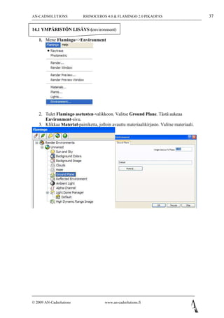 AN-CADSOLUTIONS            RHINOCEROS 4.0 & FLAMINGO 2.0 PIKAOPAS                            37

14.1 YMPÄRISTÖN LISÄYS (environment)

   1. Mene Flamingo=>Environment




   2. Tulet Flamingo asetusten-valikkoon. Valitse Ground Plane. Tästä aukeaa
      Environment-sivu.
   3. Klikkaa Material-painiketta, jolloin avauttu materiaalikirjasto. Valitse materiaali.




© 2009 AN-Cadsolutions                  www.an-cadsolutions.fi
 