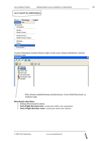 AN-CADSOLUTIONS            RHINOCEROS 4.0 & FLAMINGO 2.0 PIKAOPAS                           38

14.2 VALOT FLAMINGOSSA


Mene=> Flamingo => Lights




Avautuu Flamingon asetukset ikkuna Lights sivulta, josta valitaan minkälainen valaistus
halutaan lisätä.




             Pidä valaistus mahdollisimman yksinkertaisena. Usein riittää Directional- ja
             Ambient Light.

Directional-valon lisäys:
   1. Klikkaa Directional-kuvaketta.
   2. End of light directionvector: osoita piste mihin valo suunnataan.
   3. Start of light direction vector: osoita piste mistä valo valaisee.




© 2009 AN-Cadsolutions                 www.an-cadsolutions.fi
 