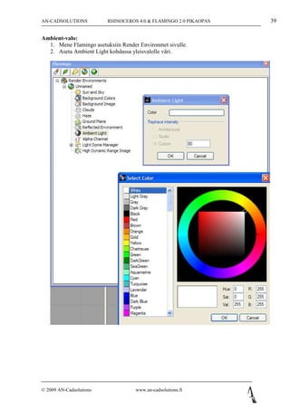 AN-CADSOLUTIONS          RHINOCEROS 4.0 & FLAMINGO 2.0 PIKAOPAS   39

Ambient-valo:
  1. Mene Flamingo asetuksiin Render Environmet sivulle.
  2. Aseta Ambient Light kohdassa yleisvalolle väri.




© 2009 AN-Cadsolutions              www.an-cadsolutions.fi
 