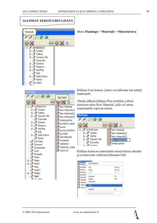 AN-CADSOLUTIONS          RHINOCEROS 4.0 & FLAMINGO 2.0 PIKAOPAS                              41

14.4 OMAN TEKSTUURIN LISÄYS


                                      Mene Flamingo=>Materials=>Material-sivu




                                      Klikkaa User kansio, johon voi tallentaa itse tehdyt
                                      materiaalit.

                                      Tämän jälkeen klikkaa Plus-merkkiä, jolloin
                                      kansioon tulee New Material, jolle voi antaa
                                      materiaalille sopivan nimen.




                                      Klikkaa luotavan materiaalin nimeä hiiren oikealla
                                      ja avautuvasta valikosta klikataan Edit.




© 2009 AN-Cadsolutions             www.an-cadsolutions.fi
 