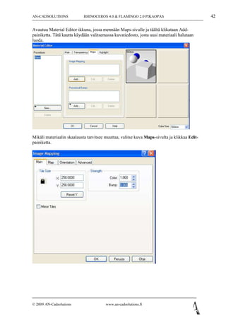 AN-CADSOLUTIONS             RHINOCEROS 4.0 & FLAMINGO 2.0 PIKAOPAS                            42

Avautuu Material Editor ikkuna, jossa mennään Maps-sivulle ja täältä klikataan Add-
painiketta. Tätä kautta käydään valitsemassa kuvatiedosto, josta uusi materiaali halutaan
luoda.




Mikäli materiaalin skaalausta tarvitsee muuttaa, valitse kuva Maps-sivulta ja klikkaa Edit-
painiketta.




© 2009 AN-Cadsolutions                  www.an-cadsolutions.fi
 