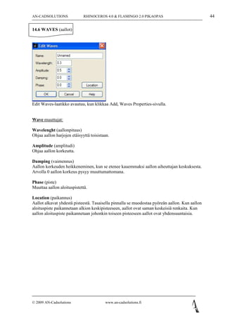 AN-CADSOLUTIONS              RHINOCEROS 4.0 & FLAMINGO 2.0 PIKAOPAS                             44

14.6 WAVES (aallot)




Edit Waves-laatikko avautuu, kun klikkaa Add, Waves Properties-sivulla.


Wave muuttujat:

Wavelenght (aallonpituus)
Ohjaa aallon harjojen etäisyyttä toisistaan.

Amplitude (amplitudi)
Ohjaa aallon korkeutta.

Damping (vaimennus)
Aallon korkeuden heikkeneminen, kun se etenee kauemmaksi aallon aiheuttajan keskuksesta.
Arvolla 0 aallon korkeus pysyy muuttumattomana.

Phase (piste)
Muuttaa aallon aloituspistettä.

Location (paikannus)
Aallot alkavat yhdestä pisteestä. Tasaisella pinnalla se muodostaa pyöreän aallon. Kun aallon
aloituspiste paikannetaan alkion keskipisteeseen, aallot ovat saman keskeisiä renkaita. Kun
aallon aloituspiste paikannetaan johonkin toiseen pisteeseen aallot ovat yhdensuuntaisia.




© 2009 AN-Cadsolutions                   www.an-cadsolutions.fi
 