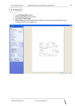AN-CADSOLUTIONS             RHINOCEROS 4.0 & FLAMINGO 2.0 PIKAOPAS                            45

15. TULOSTUS


   1.   Avaa Printing.3dm-tiedosto
   2.   Klikkaa Top-näkymä aktiiviseksi
   3.   Mene File=>Print Setup
   4.   Print Setup-ikkunassa tehdään kaikki säädöt mitä tulostamiseen tulee Rhino 4.0:ssa.
        Valitaan tulostin, kuvan skaala ym.




© 2009 AN-Cadsolutions                 www.an-cadsolutions.fi
 