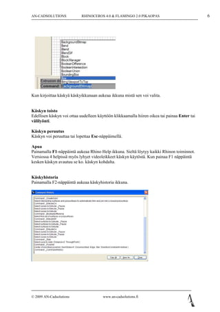 AN-CADSOLUTIONS             RHINOCEROS 4.0 & FLAMINGO 2.0 PIKAOPAS                             6




Kun kirjoittaa käskyä käskyikkunaan aukeaa ikkuna mistä sen voi valita.


Käskyn toisto
Edellisen käskyn voi ottaa uudelleen käyttöön klikkaamalla hiiren oikea tai painaa Enter tai
välilyönti.

Käskyn peruutus
Käskyn voi peruuttaa tai lopettaa Esc-näppäimellä.

Apua
Painamalla F1-näppäintä aukeaa Rhino Help ikkuna. Sieltä löytyy kaikki Rhinon toiminnot.
Versiossa 4 helpissä myös lyhyet videoleikkeet käskyn käytöstä. Kun painaa F1 näppäintä
kesken käskyn avautuu se ko. käskyn kohdalta.


Käskyhistoria
Painamalla F2-näppäintä aukeaa käskyhistoria ikkuna.




© 2009 AN-Cadsolutions                  www.an-cadsolutions.fi
 