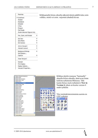 AN-CADSOLUTIONS          RHINOCEROS 4.0 & FLAMINGO 2.0 PIKAOPAS                                7



                            Klikkaamalla hiiren oikealla näkymä tekstin päällä tulee esiin
                            valikko, mistä voi esim. varjostaa (shaded) kuvan.




                                                  Klikkaa näytön reunassa ”harmaalla”
                                                  alueella hiiren oikealla, tämä avaa listan
                                                  kaikista työkaluista Rhinossa. Tätä
                                                  kautta löytyy myös työkalurivi New in
                                                  Version 4, johon on koottu version 4
                                                  uudet työkalut.


                                                  Yksi mielenkiintoisimmista uusista on
                                                  UDT työkalut.




© 2009 AN-Cadsolutions             www.an-cadsolutions.fi
 