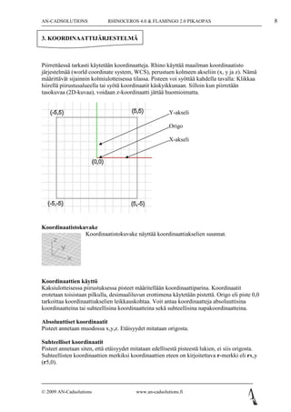 AN-CADSOLUTIONS              RHINOCEROS 4.0 & FLAMINGO 2.0 PIKAOPAS                                8

3. KOORDINAATTIJÄRJESTELMÄ



Piirrettäessä tarkasti käytetään koordinaatteja. Rhino käyttää maailman koordinaatisto
järjestelmää (world coordinate system, WCS), perustuen kolmeen akseliin (x, y ja z). Nämä
määrittävät sijainnin kolmiulotteisessa tilassa. Pisteen voi syöttää kahdella tavalla: Klikkaa
hiirellä piirustusalueella tai syötä koordinaatit käskyikkunaan. Silloin kun piirretään
tasokuvaa (2D-kuvaa), voidaan z-koordinaatti jättää huomioimatta.


                                                         Y-akseli

                                                         Origo

                                                         X-akseli




Koordinaatistokuvake
                Koordinaatistokuvake näyttää koordinaattiakselien suunnat.




Koordinaattien käyttö
Kaksiulotteisessa piirustuksessa pisteet määritellään koordinaattiparina. Koordinaatit
erotetaan toisistaan pilkulla, desimaaliluvun erottimena käytetään pistettä. Origo eli piste 0,0
tarkoittaa koordinaattiakselien leikkauskohtaa. Voit antaa koordinaatteja absoluuttisina
koordinaatteina tai suhteellisina koordinaatteina sekä suhteellisina napakoordinaatteina.

Absoluuttiset koordinaatit
Pisteet annetaan muodossa x,y,z. Etäisyydet mitataan origosta.

Suhteelliset koordinaatit
Pisteet annetaan siten, että etäisyydet mitataan edellisestä pisteestä lukien, ei siis origosta.
Suhteellisten koordinaattien merkiksi koordinaattien eteen on kirjoitettava r-merkki eli rx,y
(r5,0).



© 2009 AN-Cadsolutions                    www.an-cadsolutions.fi
 
