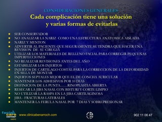 CONSIDERACIONES GENERALES Cada complicación tiene una solución  y varias formas de evitarlas SER CONSERVADOR NO ANALIZAR LA NARIZ  COMO UNA ESTRUCTURA ANATOMICA AISLADA NARIZ Y MENTON ADVERTIR AL PACIENTE QUE SEGURAMENTE SE TENDRA QUE HACER UNA REVISION  DE  SU CIRUGIA UTILIZAR LOS MATERIALES DE RELLENO FACIAL PARA CORREGIR PEQUEÑAS IMPERFECCIONES NO REALIZAR REVISIONES ANTES DEL AÑO ESTABILIZAR LOS INJERTOS INJERTOS DE CARTILAGO COSTAL PARA LA CORRECCION DE LA DEFORMIDAD EN SILLA DE MONTAR INJERTOS SEPTALES MEJOR QUE EL DE CONCHA AURICULAR MANTENER LOS ADHESIVOS POR 10 DIAS DEFINICION DE LA PUNTA……RINOPLASTIA ABIERTA RESECAR LA JIBA NASAL CON BISTURI Y CORTE LIMPIO NO UTILIZAR LA RASPA EN LA JIBA CARTILAGINOSA JIBA - FRACTURAS LATERALES  MANTENER LA FERULA NASAL POR  7 DIAS Y SOBREPRESIONAR www.clinicabenarroch.com 902 11 06 47 
