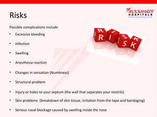 Risks
Possible complications include
•

Excessive bleeding

•

Infection

•

Swelling

•

Anesthesia reaction

•

Changes in sensation (Numbness)

•

Structural problem

•

Injury or holes to your septum (the wall that separates your nostrils)

•

Skin problems (breakdown of skin tissue, irritation from the tape and bandaging)

•

Serious nasal blockage caused by swelling inside the nose

 