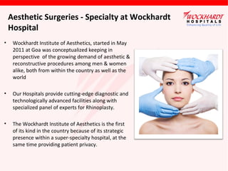 Aesthetic Surgeries - Specialty at Wockhardt
Hospital
•

Wockhardt Institute of Aesthetics, started in May
2011 at Goa was conceptualized keeping in
perspective of the growing demand of aesthetic &
reconstructive procedures among men & women
alike, both from within the country as well as the
world

•

Our Hospitals provide cutting-edge diagnostic and
technologically advanced facilities along with
specialized panel of experts for Rhinoplasty.

•

The Wockhardt Institute of Aesthetics is the first
of its kind in the country because of its strategic
presence within a super-specialty hospital, at the
same time providing patient privacy.

 
