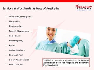 Services at Wockhardt Institute of Aesthetics
•

Otoplasty (ear surgery)

•

Liposuction

•

Blepheroplasty

•

Facelift (Rhytidectomy)

•

Rhinoplasty

•

Mammoplasty

•

Botox

•

Abdominoplasty

•

Chemical Peel

•

Breast Augmentation

•

Hair Transplant

Wockhardt Hospitals is accredited by the National
Accreditation Board for Hospitals and Healthcare
Providers (NABH)

 