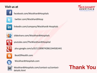 Visit us at
facebook.com/WockhardtHospitals
twitter.com/WockhardtHosp
linkedin.com/company/Wockhardt-Hospitals
slideshare.com/WockhardtHospitals
youtube.com/TheWockhardtHospital
plus.google.com/u/0/112898742861344581441
BeatOfHealth.com
WockhardtHospitals.com
WockhardtHospitals.com/contact-us/contactdetails.html

Thank You

 