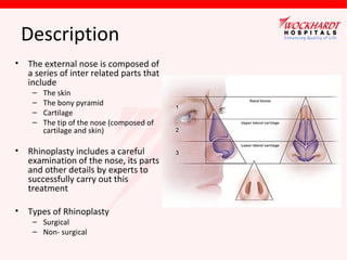Description
•

The external nose is composed of
a series of inter related parts that
include
–
–
–
–

The skin
The bony pyramid
Cartilage
The tip of the nose (composed of
cartilage and skin)

•

Rhinoplasty includes a careful
examination of the nose, its parts
and other details by experts to
successfully carry out this
treatment

•

Types of Rhinoplasty
– Surgical
– Non- surgical

 