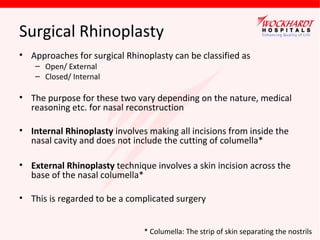 Surgical Rhinoplasty
• Approaches for surgical Rhinoplasty can be classified as
– Open/ External
– Closed/ Internal

• The purpose for these two vary depending on the nature, medical
reasoning etc. for nasal reconstruction
• Internal Rhinoplasty involves making all incisions from inside the
nasal cavity and does not include the cutting of columella*
• External Rhinoplasty technique involves a skin incision across the
base of the nasal columella*
• This is regarded to be a complicated surgery
* Columella: The strip of skin separating the nostrils

 