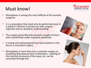 Must know!
• Rhinoplasty is among the most difficult of all cosmetic
surgeries
• It is a procedure that need only be performed once in
a patient’s lifetime if carried out with surgical
expertise and an aesthetic understanding
• The surgery generally lasts around a couple of hours
and is performed under a general anesthetic
• A strong and well-proportioned nasal skeleton is the
key to a successful surgery
• Rhinoplasty is more than just a cosmetic surgery as
breathing disturbances due to distortion, swelling of
the internal structures of the nose, etc. can be
corrected through this

 