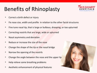 Benefits of Rhinoplasty
•

Correct a birth defect or injury

•

Fix nose size, width and profile in relation to the other facial structures

•

Fine tune nasal tip, that is large or bulbous, drooping, or too upturned

•

Correcting nostrils that are large, wide or upturned

•

Nasal asymmetry and deviation

•

Reduce or increase the size of the nose

•

Change the shape of the tip or the nasal bridge

•

Narrow the opening of the nostrils

•

Change the angle between the nose and the upper lip

•

Help relieve some breathing problems

•

Aesthetic enhancement of physical features

 