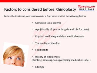 Factors to considered before Rhinoplasty
Before the treatment, one must consider a few, some or all of the following factors

•

Complete facial growth

•

Age (Usually 15 years+ for girls and 18+ for boys)

•

Physical wellbeing and clear medical reports

•

The quality of the skin

•

Food habits

• History of indulgences
(Drinking, smoking, taking/avoiding medications etc. )
•

Lifestyle

 