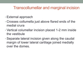 Transcollumellar and marginal incision
• External approach
• Crosses collumella just above flared ends of the
medial crura
• Vertical columellar incision placed 1-2 mm inside
the vestibule
• Separate lateral incision given along the caudal
margin of lower lateral cartilage joined medially
over the domes.
 