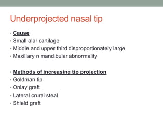 Underprojected nasal tip
• Cause
• Small alar cartilage
• Middle and upper third disproportionately large
• Maxillary n mandibular abnormality
• Methods of increasing tip projection
• Goldman tip
• Onlay graft
• Lateral crural steal
• Shield graft
 