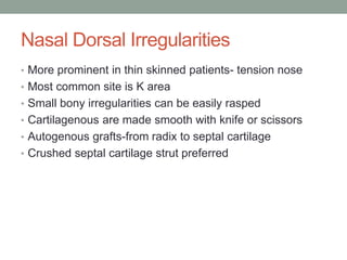 Nasal Dorsal Irregularities
• More prominent in thin skinned patients- tension nose
• Most common site is K area
• Small bony irregularities can be easily rasped
• Cartilagenous are made smooth with knife or scissors
• Autogenous grafts-from radix to septal cartilage
• Crushed septal cartilage strut preferred
 