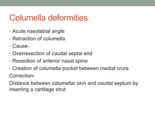 Columella deformities
• Acute nasolabial angle
• Retraction of columella
• Cause-
• Overresection of caudal septal end
• Resection of anterior nasal spine
• Creation of columella pocket between medial crura
Correction-
Distance between columellar skin and caudal septum by
inserting a cartilage strut
 