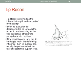 Tip Recoil
• Tip Recoil is defined as the
inherent strength and support of
the nasal tip.
• It can be evaluated by
depressing the tip towards the
upper lip and watching for the
tip's supportive structure to
spring back into position.
• If the recoil is good, and the tip
cartilages resist the deforming
influence, then tip surgery can
usually be performed without
fear of substantial support loss.
1/27/2017 Prof Sameer ALI Bafaqeeh 26
 