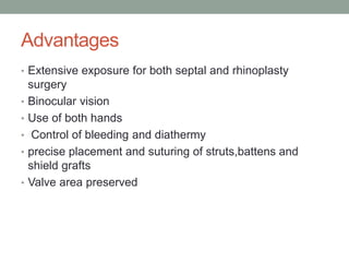 Advantages
• Extensive exposure for both septal and rhinoplasty
surgery
• Binocular vision
• Use of both hands
• Control of bleeding and diathermy
• precise placement and suturing of struts,battens and
shield grafts
• Valve area preserved
 