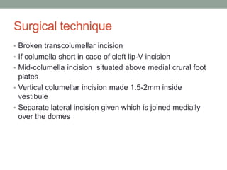 Surgical technique
• Broken transcolumellar incision
• If columella short in case of cleft lip-V incision
• Mid-columella incision situated above medial crural foot
plates
• Vertical columellar incision made 1.5-2mm inside
vestibule
• Separate lateral incision given which is joined medially
over the domes
 