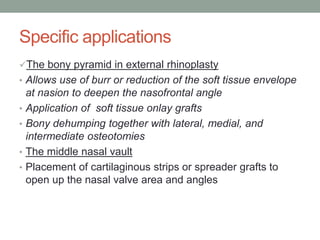 Specific applications
The bony pyramid in external rhinoplasty
• Allows use of burr or reduction of the soft tissue envelope
at nasion to deepen the nasofrontal angle
• Application of soft tissue onlay grafts
• Bony dehumping together with lateral, medial, and
intermediate osteotomies
• The middle nasal vault
• Placement of cartilaginous strips or spreader grafts to
open up the nasal valve area and angles
 