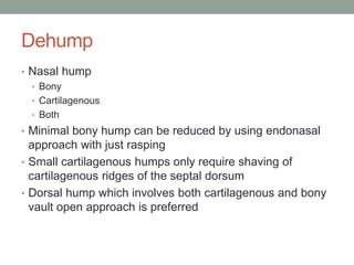 Dehump
• Nasal hump
• Bony
• Cartilagenous
• Both
• Minimal bony hump can be reduced by using endonasal
approach with just rasping
• Small cartilagenous humps only require shaving of
cartilagenous ridges of the septal dorsum
• Dorsal hump which involves both cartilagenous and bony
vault open approach is preferred
 