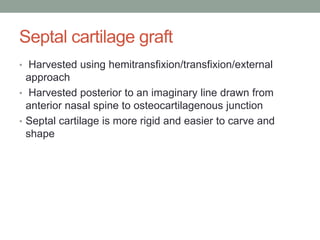 Septal cartilage graft
• Harvested using hemitransfixion/transfixion/external
approach
• Harvested posterior to an imaginary line drawn from
anterior nasal spine to osteocartilagenous junction
• Septal cartilage is more rigid and easier to carve and
shape
 