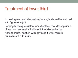 Treatment of lower third
If nasal spine central –post septal angle should be sutured
with figure of eight
Locking technique- untrimmed displaced caudal septum is
placed on contralateral side of thinned nasal spine
Absent caudal septum with deviated tip will require
replacement with graft.
 