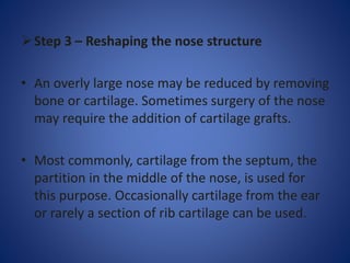 Step 3 – Reshaping the nose structure
• An overly large nose may be reduced by removing
bone or cartilage. Sometimes surgery of the nose
may require the addition of cartilage grafts.
• Most commonly, cartilage from the septum, the
partition in the middle of the nose, is used for
this purpose. Occasionally cartilage from the ear
or rarely a section of rib cartilage can be used.
 