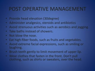 POST OPERATIVE MANAGEMENT
• Provide head elevation (30degree)
• Administer analgesics, steroids and antibiotics
• Avoid strenuous activities such as aerobics and jogging.
• Take baths instead of showers.
• Not blow the nose.
• Eat high-fiber foods, such as fruits and vegetables.
• Avoid extreme facial expressions, such as smiling or
laughing.
• Brush teeth gently to limit movement of upper lip.
• Wear clothes that fasten in the front. Don't pull
clothing, such as shirts or sweaters, over the head.
 