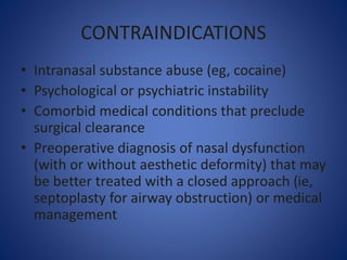 CONTRAINDICATIONS
• Intranasal substance abuse (eg, cocaine)
• Psychological or psychiatric instability
• Comorbid medical conditions that preclude
surgical clearance
• Preoperative diagnosis of nasal dysfunction
(with or without aesthetic deformity) that may
be better treated with a closed approach (ie,
septoplasty for airway obstruction) or medical
management
 
