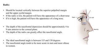 Radix:
• Should be located vertically between the superior palpebral margin
and the upper eyelid margin.
• If the radix is low, the patient will have the appearance of a short nose
• If it is high, the patient will have the appearance of a long nose.
• The depth of the nasofrontal depression should be approximately 4 to
9 mm anterior to the corneal plane.
• The depth of the radix can greatly affect the nasofrontal angle.
• The ideal nasofrontal angle is between 115 and 130 degrees.
• The nasofrontal angle tends to be more acute in men and more obtuse
in women.
 